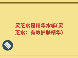 灵芝水是精华水嘛(灵芝水：有效护肤精华)