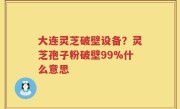大连灵芝破壁设备？灵芝孢子粉破壁99%什么意思