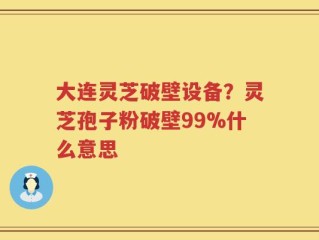 大连灵芝破壁设备？灵芝孢子粉破壁99%什么意思