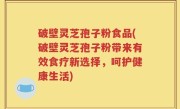 破壁灵芝孢子粉食品(破壁灵芝孢子粉带来有效食疗新选择，呵护健康生活)