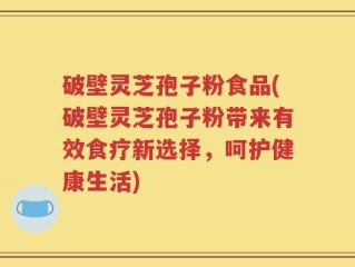 破壁灵芝孢子粉食品(破壁灵芝孢子粉带来有效食疗新选择，呵护健康生活)