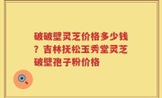 破破壁灵芝价格多少钱？吉林抚松玉秀堂灵芝破壁孢子粉价格