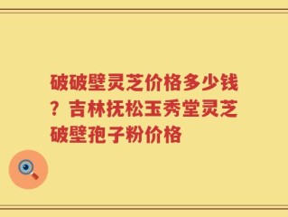 破破壁灵芝价格多少钱？吉林抚松玉秀堂灵芝破壁孢子粉价格