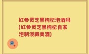 红参灵芝黑枸杞泡酒吗(红参灵芝黑枸杞自家泡制浸藏美酒)