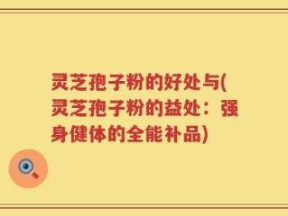 灵芝孢子粉的好处与(灵芝孢子粉的益处：强身健体的全能补品)