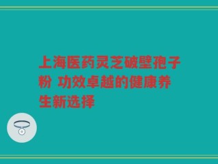 上海医药灵芝破壁孢子粉 功效卓越的健康养生新选择