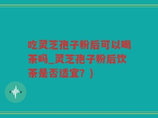 吃灵芝孢子粉后可以喝茶吗_灵芝孢子粉后饮茶是否适宜？)