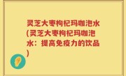 灵芝大枣枸杞玛咖泡水(灵芝大枣枸杞玛咖泡水：提高免疫力的饮品)