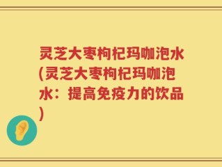 灵芝大枣枸杞玛咖泡水(灵芝大枣枸杞玛咖泡水：提高免疫力的饮品)