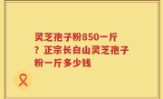 灵芝孢子粉850一斤？正宗长白山灵芝孢子粉一斤多少钱