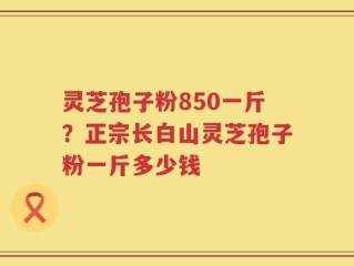 灵芝孢子粉850一斤？正宗长白山灵芝孢子粉一斤多少钱