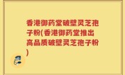 香港御药堂破壁灵芝孢子粉(香港御药堂推出高品质破壁灵芝孢子粉)