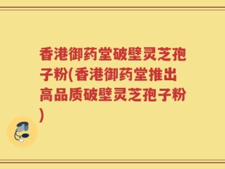 香港御药堂破壁灵芝孢子粉(香港御药堂推出高品质破壁灵芝孢子粉)
