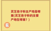 灵芝孢子粉主产地是哪里(灵芝孢子粉的主要产地在哪里？)