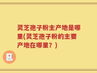 灵芝孢子粉主产地是哪里(灵芝孢子粉的主要产地在哪里？)