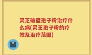 灵芝破壁孢子粉治疗什么病(灵芝孢子粉的疗效及治疗范围)