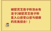 破壁灵芝孢子粉泡水有渣子(破壁灵芝孢子粉直入口感受口感与健康的完美结合！)