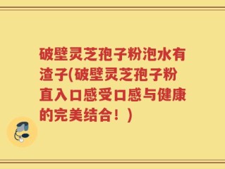 破壁灵芝孢子粉泡水有渣子(破壁灵芝孢子粉直入口感受口感与健康的完美结合！)