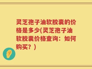 灵芝孢子油软胶囊的价格是多少(灵芝孢子油软胶囊价格查询：如何购买？)