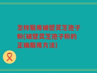怎样服用破壁灵芝孢子粉(破壁灵芝孢子粉的正确服用方法)