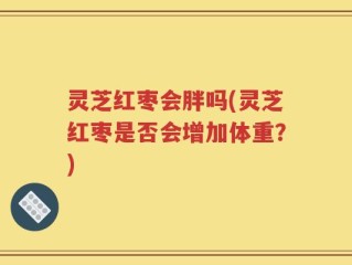 灵芝红枣会胖吗(灵芝红枣是否会增加体重？)
