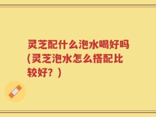 灵芝配什么泡水喝好吗(灵芝泡水怎么搭配比较好？)