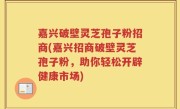嘉兴破壁灵芝孢子粉招商(嘉兴招商破壁灵芝孢子粉，助你轻松开辟健康市场)