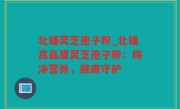 北铺灵芝孢子粉_北铺高品质灵芝孢子粉：纯净营养，健康守护