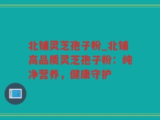 北铺灵芝孢子粉_北铺高品质灵芝孢子粉：纯净营养，健康守护