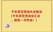 千年灵芝煲汤大全做法(千年灵芝煲汤全汇总，教你一次学会！)