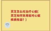 灵芝怎么吃治疗心脏(灵芝如何食用能对心脏疾病有益？)