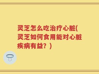灵芝怎么吃治疗心脏(灵芝如何食用能对心脏疾病有益？)