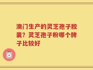 澳门生产的灵芝孢子胶囊？灵芝孢子粉哪个牌子比较好