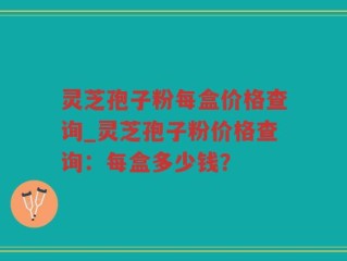 灵芝孢子粉每盒价格查询_灵芝孢子粉价格查询：每盒多少钱？