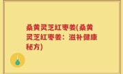 桑黄灵芝红枣姜(桑黄灵芝红枣姜：滋补健康秘方)