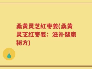 桑黄灵芝红枣姜(桑黄灵芝红枣姜：滋补健康秘方)