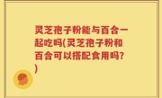 灵芝孢子粉能与百合一起吃吗(灵芝孢子粉和百合可以搭配食用吗？)