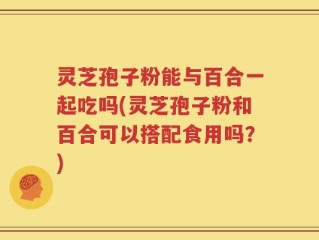 灵芝孢子粉能与百合一起吃吗(灵芝孢子粉和百合可以搭配食用吗？)