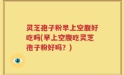 灵芝孢子粉早上空腹好吃吗(早上空腹吃灵芝孢子粉好吗？)
