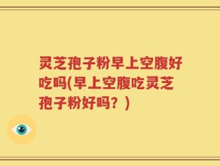 灵芝孢子粉早上空腹好吃吗(早上空腹吃灵芝孢子粉好吗？)