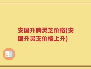 安国升腾灵芝价格(安国升灵芝价格上升)