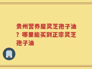 贵州营养屋灵芝孢子油？哪里能买到正宗灵芝孢子油