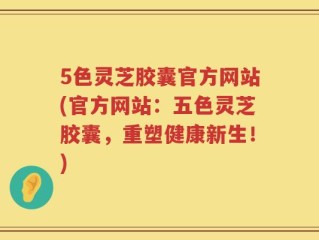 5色灵芝胶囊官方网站(官方网站：五色灵芝胶囊，重塑健康新生！)