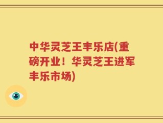 中华灵芝王丰乐店(重磅开业！华灵芝王进军丰乐市场)