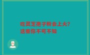 吃灵芝孢子粉会上火？这些你不可不知