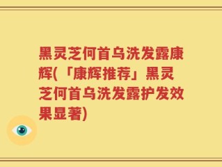 黑灵芝何首乌洗发露康辉(「康辉推荐」黑灵芝何首乌洗发露护发效果显著)