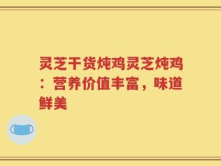 灵芝干货炖鸡灵芝炖鸡：营养价值丰富，味道鲜美