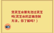 煲灵芝水要先泡过灵芝吗(灵芝水的正确泡制方法，你了解吗？)