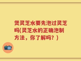 煲灵芝水要先泡过灵芝吗(灵芝水的正确泡制方法，你了解吗？)