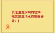 灵芝渣泡水喝的功效(喝灵芝渣泡水有哪些好处？)